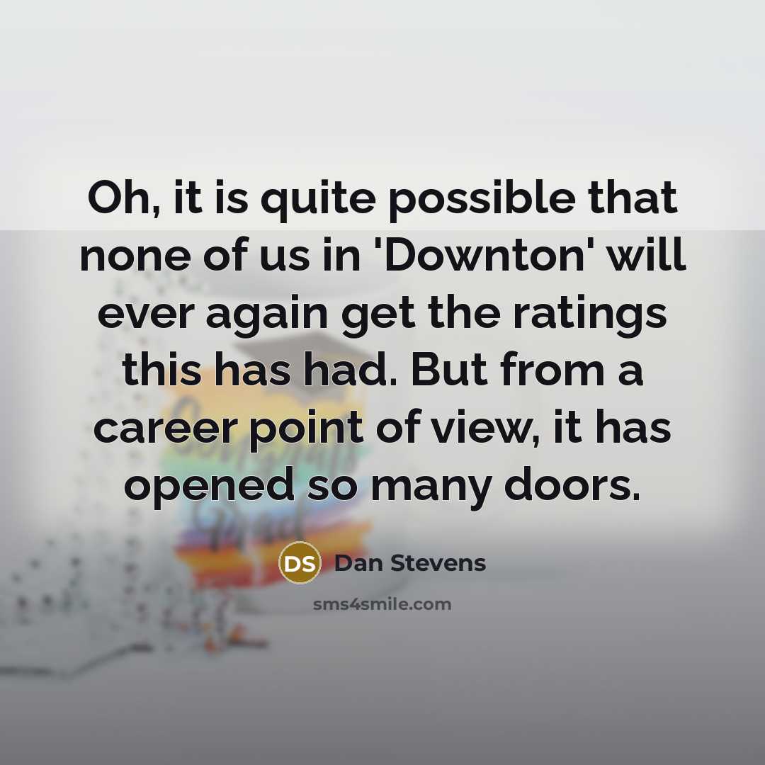 “Oh, it is quite possible that none of us in 'Downton' will ever again get the ratings this has had. But from a career point of view, it has opened so many doors.” quote by Dan Stevens