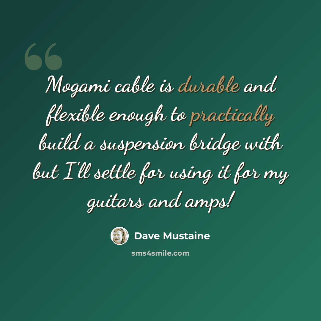 “Mogami cable is durable and flexible enough to practically build a suspension bridge with but I'll settle for using it for my guitars and amps!” quote by Dave Mustaine