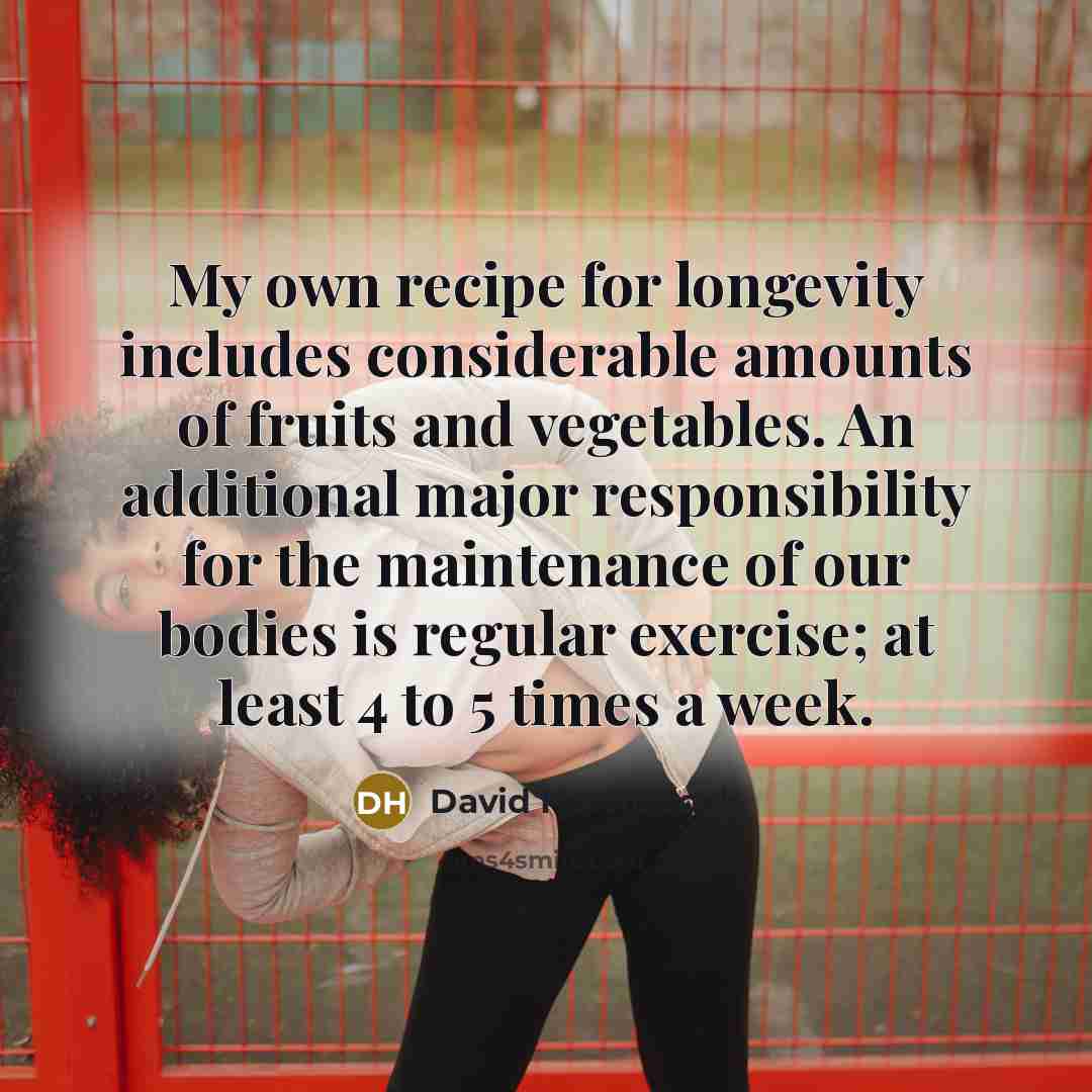 “My own recipe for longevity includes considerable amounts of fruits and vegetables. An additional major responsibility for the maintenance of our bodies is regular exercise; at least 4 to 5 times a week.” quote by David H. Murdock