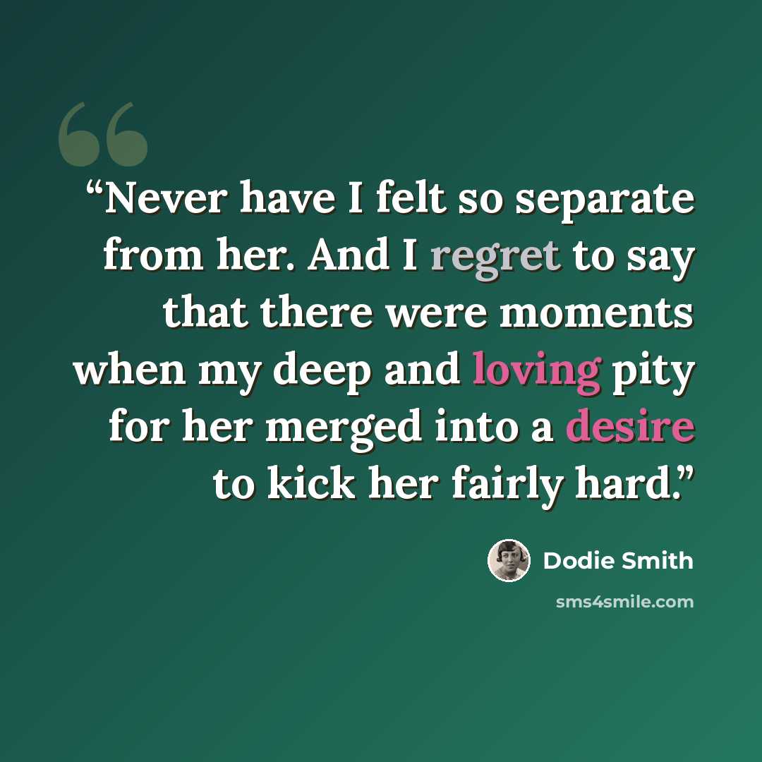 “Never have I felt so separate from her. And I regret to say that there were moments when my deep and loving pity for her merged into a desire to kick her fairly hard.” quote by Dodie Smith