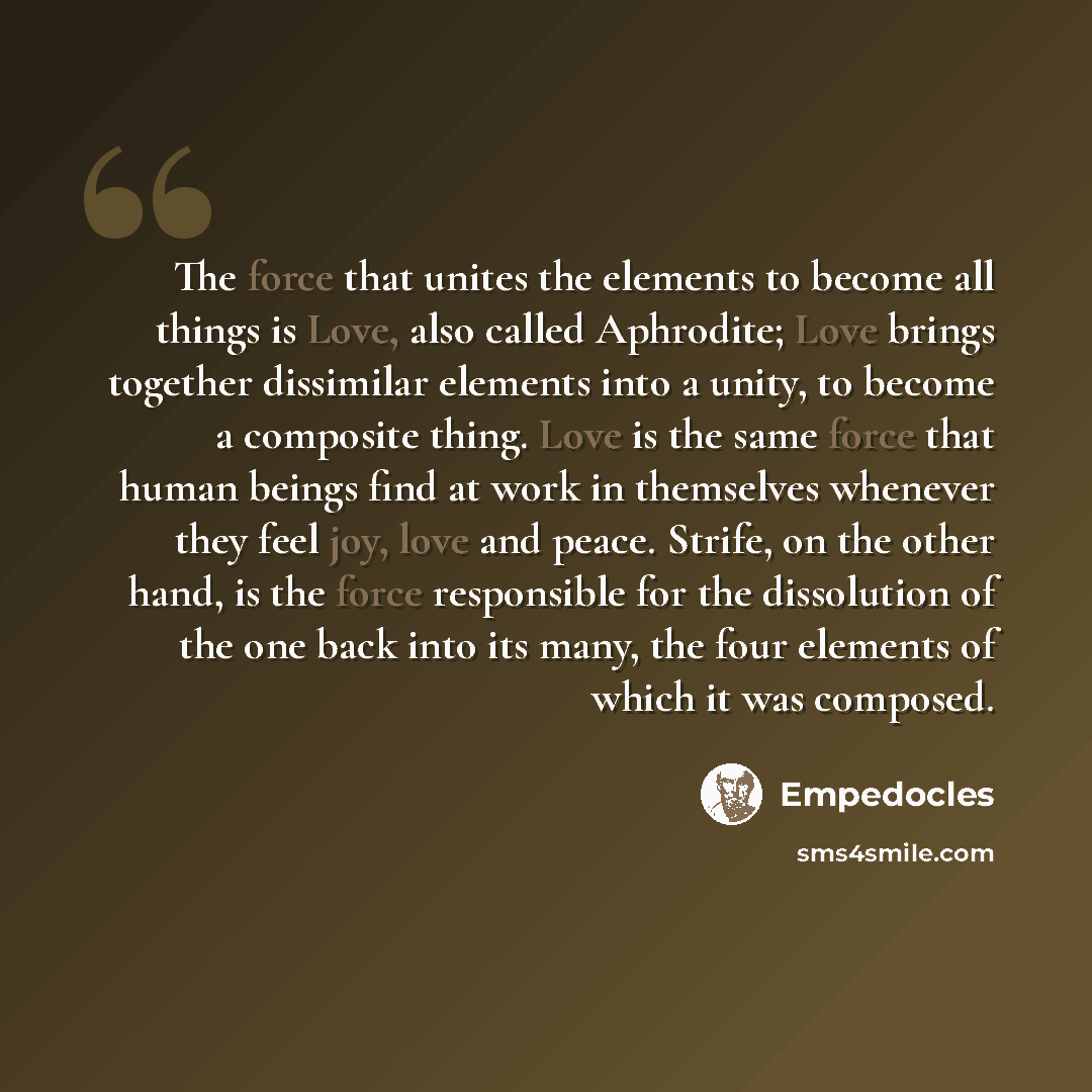 “The force that unites the elements to become all things is Love, also called Aphrodite; Love brings together dissimilar elements into a unity, to become a composite thing. Love is the same force that human beings find at work in themselves whenever they feel joy, love and peace. Strife, on the…” quote by Empedocles