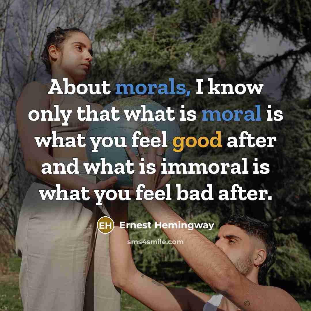 “About morals, I know only that what is moral is what you feel good after and what is immoral is what you feel bad after.” quote by Ernest Hemingway