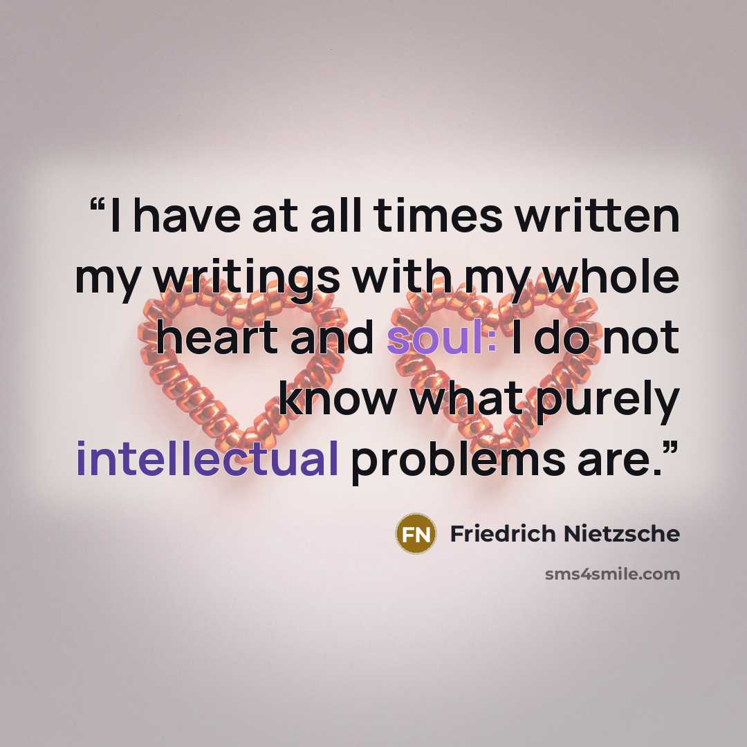 “I have at all times written my writings with my whole heart and soul: I do not know what purely intellectual problems are.” quote by Friedrich Nietzsche