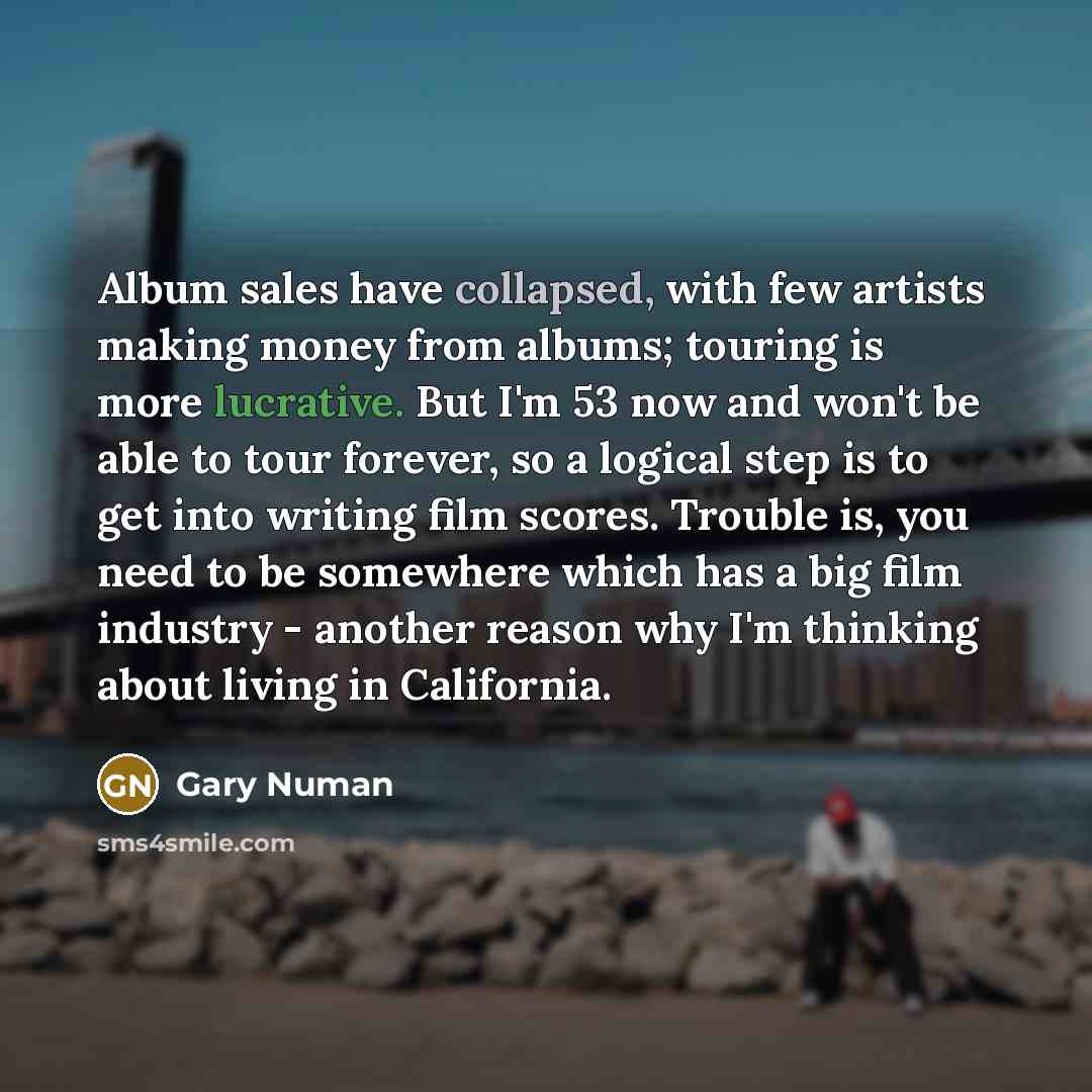 “Album sales have collapsed, with few artists making money from albums; touring is more lucrative. But I'm 53 now and won't be able to tour forever, so a logical step is to get into writing film scores. Trouble is, you need to be somewhere which has a big film industry - another reason why I'm…” quote by Gary Numan