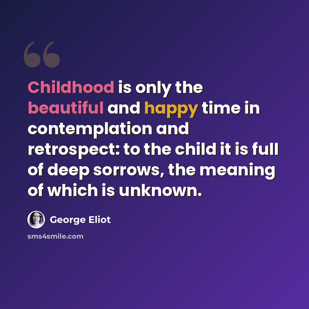 “Childhood is only the beautiful and happy time in contemplation and retrospect: to the child it is full of deep sorrows, the meaning of which is unknown.” quote by George Eliot