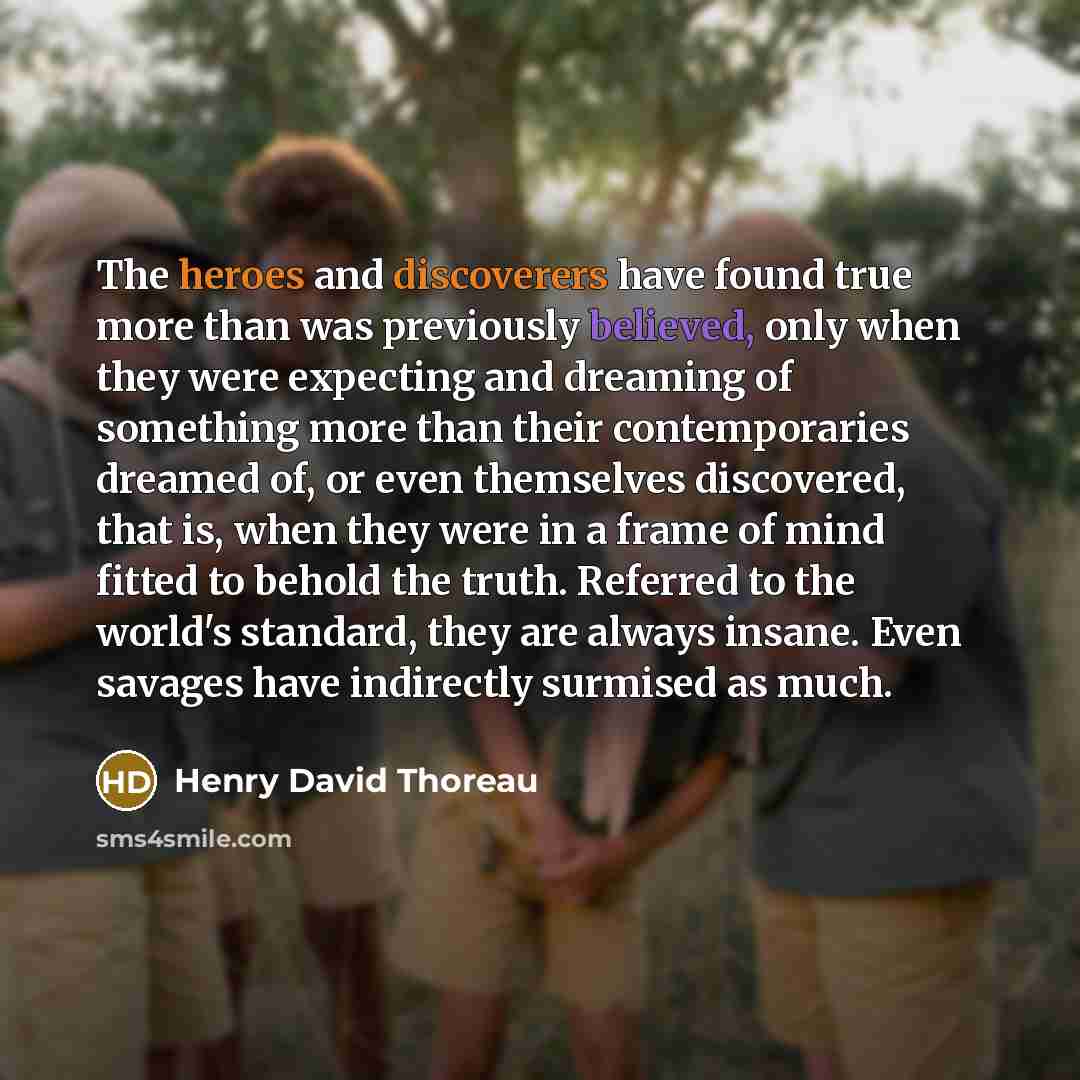 “The heroes and discoverers have found true more than was previously believed, only when they were expecting and dreaming of something more than their contemporaries dreamed of, or even themselves discovered, that is, when they were in a frame of mind fitted to behold the truth. Referred to the…” quote by Henry David Thoreau