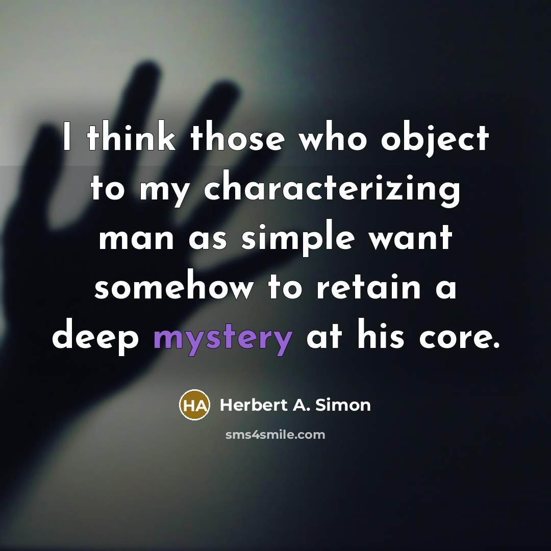 “I think those who object to my characterizing man as simple want somehow to retain a deep mystery at his core.” quote by Herbert A. Simon