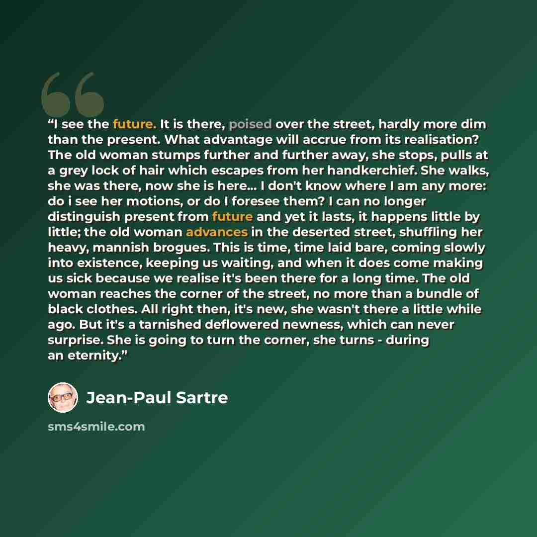 “I see the future. It is there, poised over the street, hardly more dim than the present. What advantage will accrue from its realisation? The old woman stumps further and further away, she stops, pulls at a grey lock of hair which escapes from her handkerchief. She walks, she was there, now she is…” quote by Jean-Paul Sartre