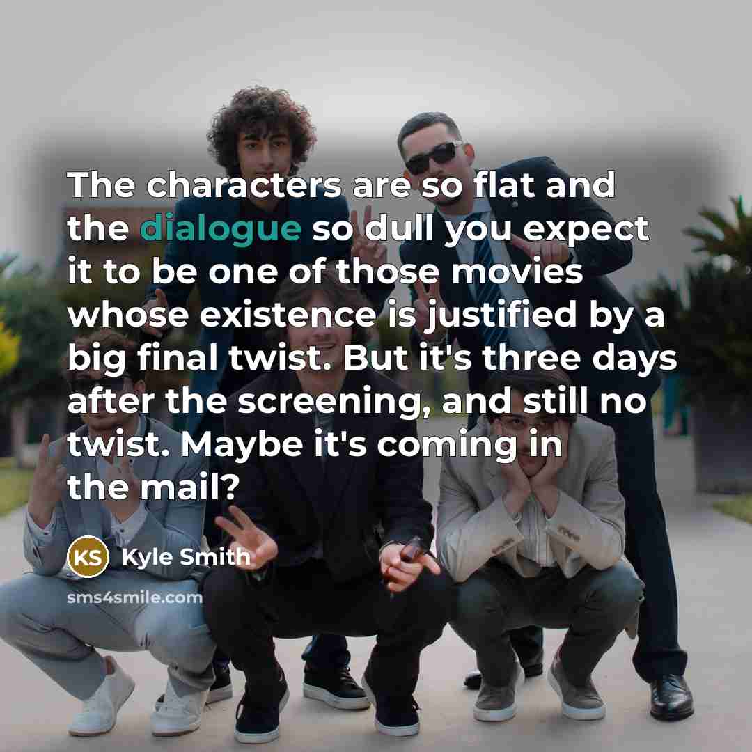 “The characters are so flat and the dialogue so dull you expect it to be one of those movies whose existence is justified by a big final twist. But it's three days after the screening, and still no twist. Maybe it's coming in the mail?” quote by Kyle Smith