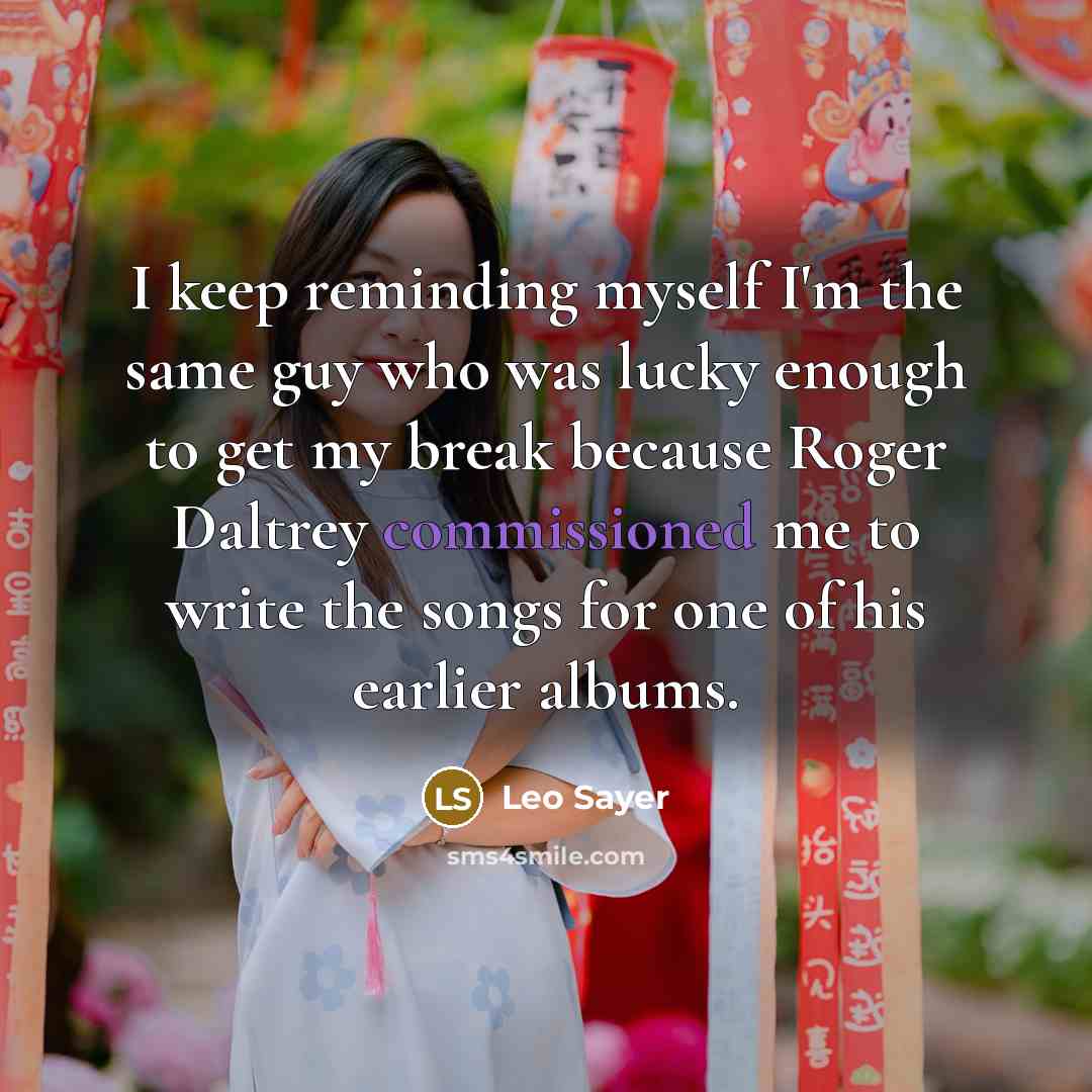 “I keep reminding myself I'm the same guy who was lucky enough to get my break because Roger Daltrey commissioned me to write the songs for one of his earlier albums.” quote by Leo Sayer