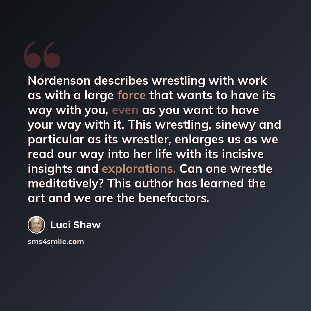 “Nordenson describes wrestling with work as with a large force that wants to have its way with you, even as you want to have your way with it. This wrestling, sinewy and particular as its wrestler, enlarges us as we read our way into her life with its incisive insights and explorations. Can one…” quote by Luci Shaw