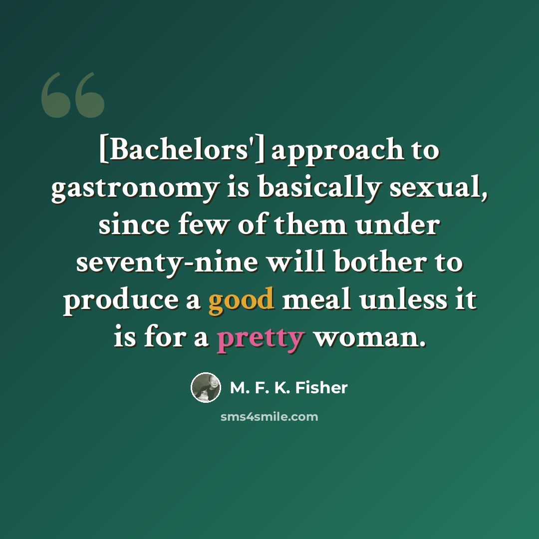 “[Bachelors'] approach to gastronomy is basically sexual, since few of them under seventy-nine will bother to produce a good meal unless it is for a pretty woman.” quote by M. F. K. Fisher