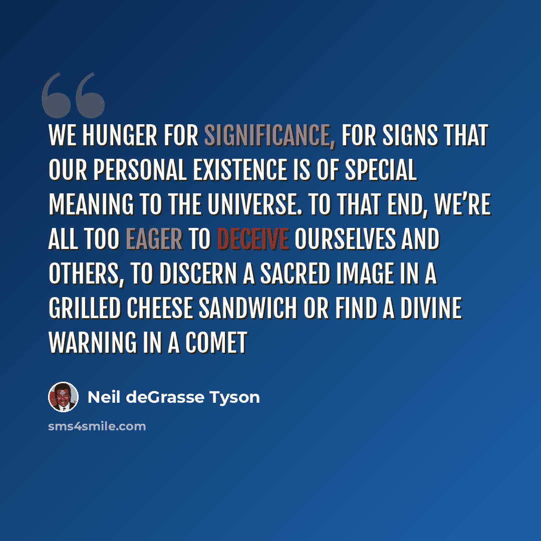 “We hunger for significance, for signs that our personal existence is of special meaning to the universe. To that end, we’re all too eager to deceive ourselves and others, to discern a sacred image in a grilled cheese sandwich or find a divine warning in a comet” quote by Neil deGrasse Tyson