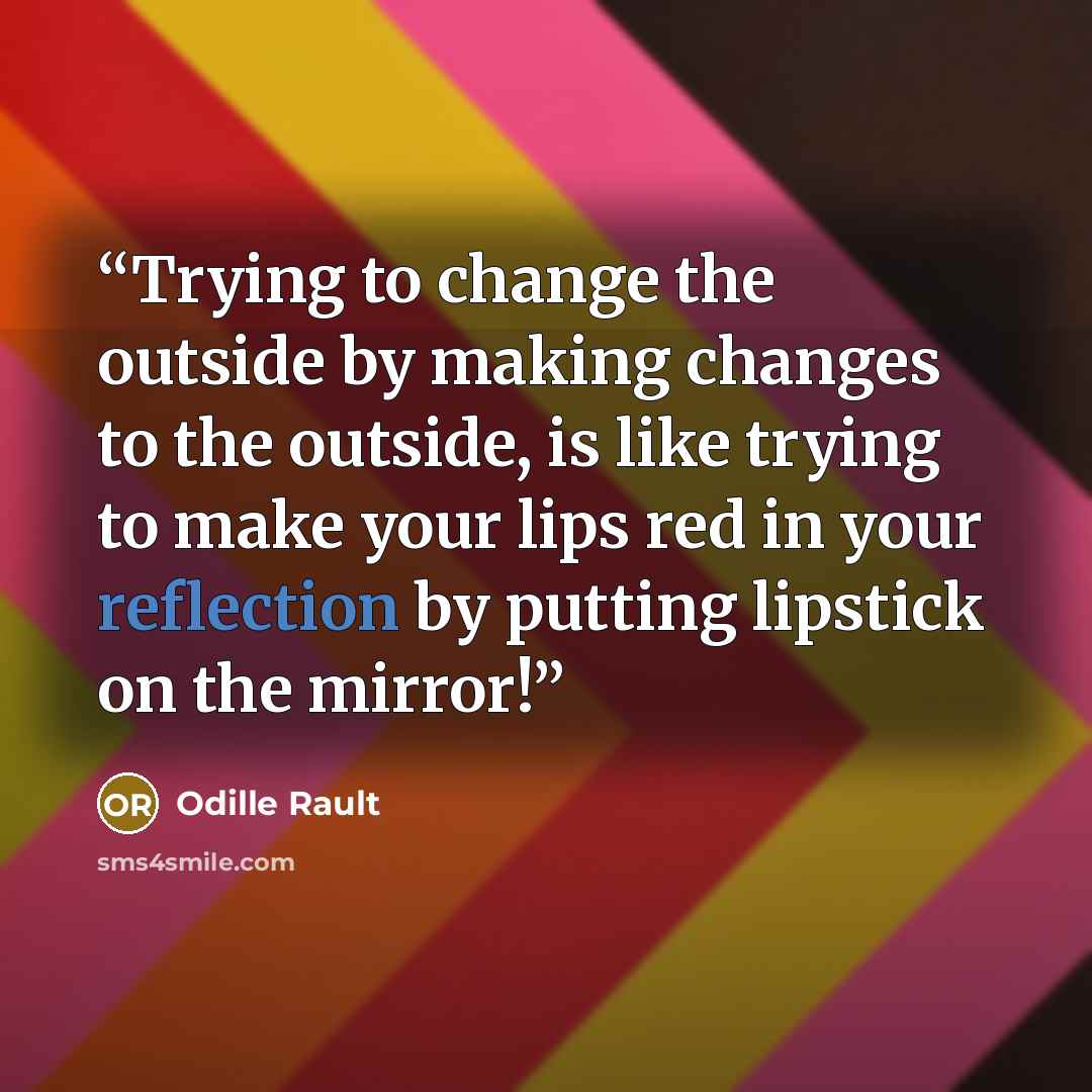 “Trying to change the outside by making changes to the outside, is like trying to make your lips red in your reflection by putting lipstick on the mirror!” quote by Odille Rault