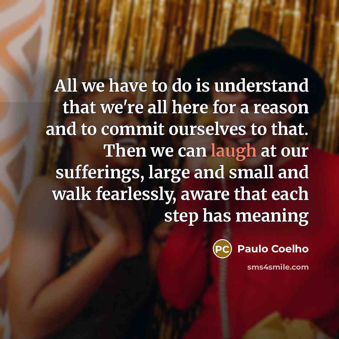 “All we have to do is understand that we're all here for a reason and to commit ourselves to that. Then we can laugh at our sufferings, large and small and walk fearlessly, aware that each step has meaning” quote by Paulo Coelho