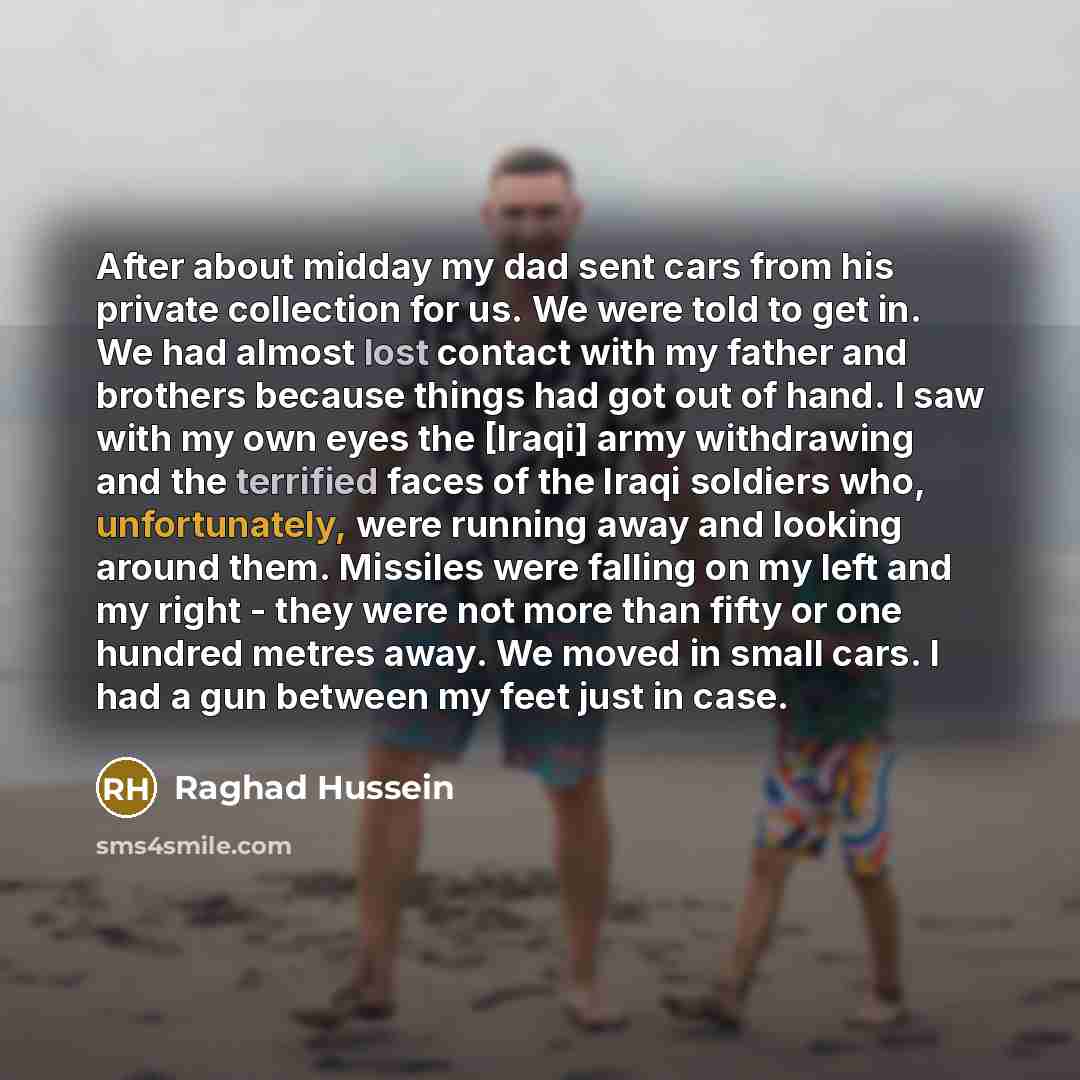 “After about midday my dad sent cars from his private collection for us. We were told to get in. We had almost lost contact with my father and brothers because things had got out of hand. I saw with my own eyes the [Iraqi] army withdrawing and the terrified faces of the Iraqi soldiers who…” quote by Raghad Hussein