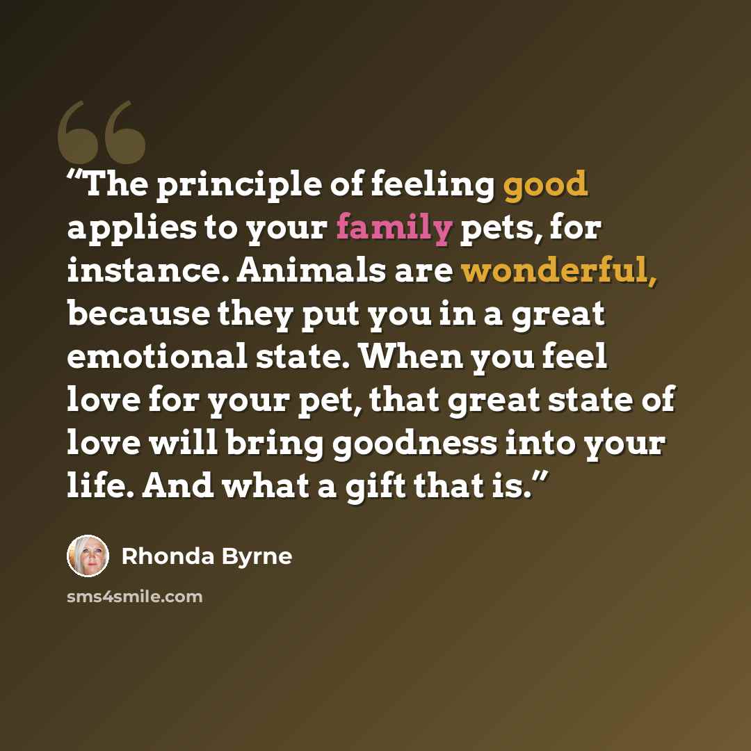 “The principle of feeling good applies to your family pets, for instance. Animals are wonderful, because they put you in a great emotional state. When you feel love for your pet, that great state of love will bring goodness into your life. And what a gift that is.” quote by Rhonda Byrne