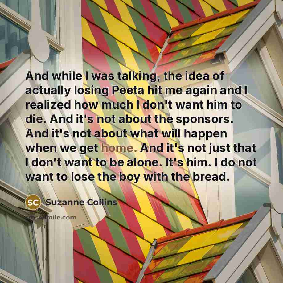 “And while I was talking, the idea of actually losing Peeta hit me again and I realized how much I don't want him to die. And it's not about the sponsors. And it's not about what will happen when we get home. And it's not just that I don't want to be alone. It's him. I do not want to lose the boy…” quote by Suzanne Collins