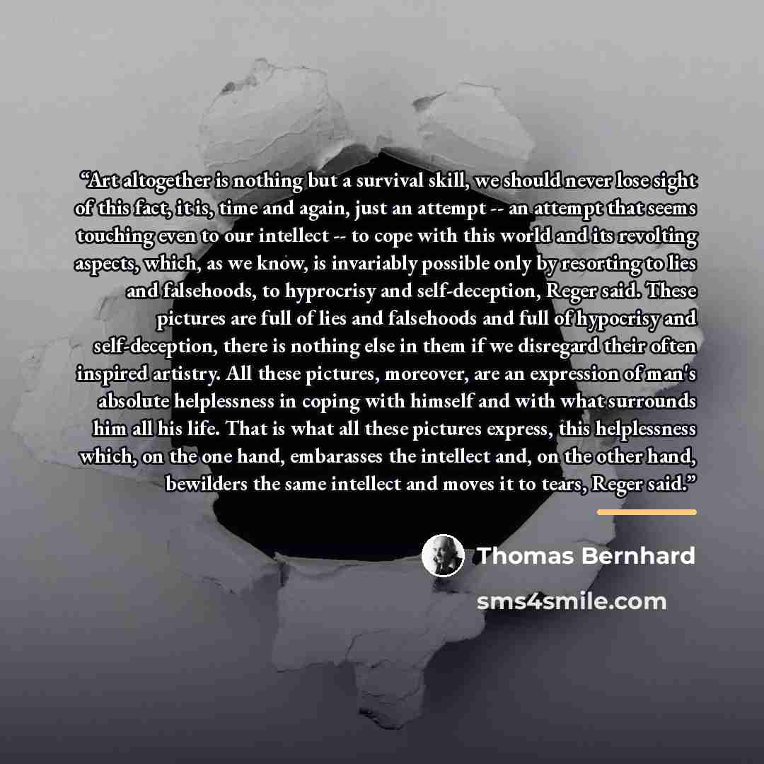 “Art altogether is nothing but a survival skill, we should never lose sight of this fact, it is, time and again, just an attempt -- an attempt that seems touching even to our intellect -- to cope with this world and its revolting aspects, which, as we know, is invariably possible only by resorting…” quote by Thomas Bernhard