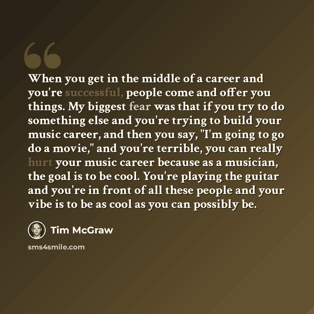 “When you get in the middle of a career and you're successful, people come and offer you things. My biggest fear was that if you try to do something else and you're trying to build your music career, and then you say, "I'm going to go do a movie," and you're terrible, you can really hurt your music…” quote by Tim McGraw