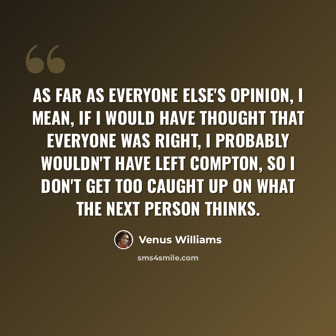 “As far as everyone else's opinion, I mean, if I would have thought that everyone was right, I probably wouldn't have left Compton, so I don't get too caught up on what the next person thinks.” quote by Venus Williams