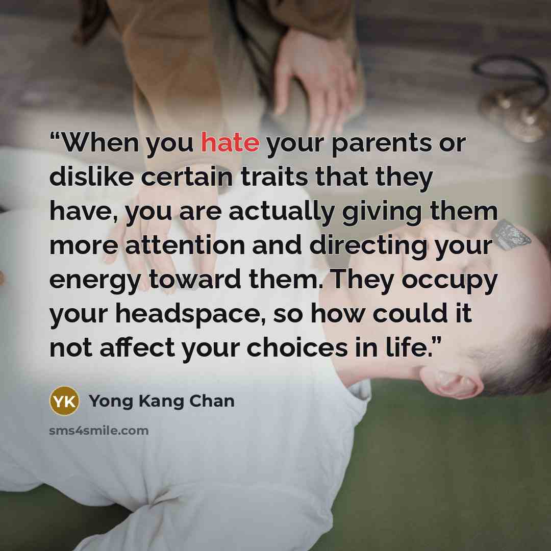 “When you hate your parents or dislike certain traits that they have, you are actually giving them more attention and directing your energy toward them. They occupy your headspace, so how could it not affect your choices in life.” quote by Yong Kang Chan