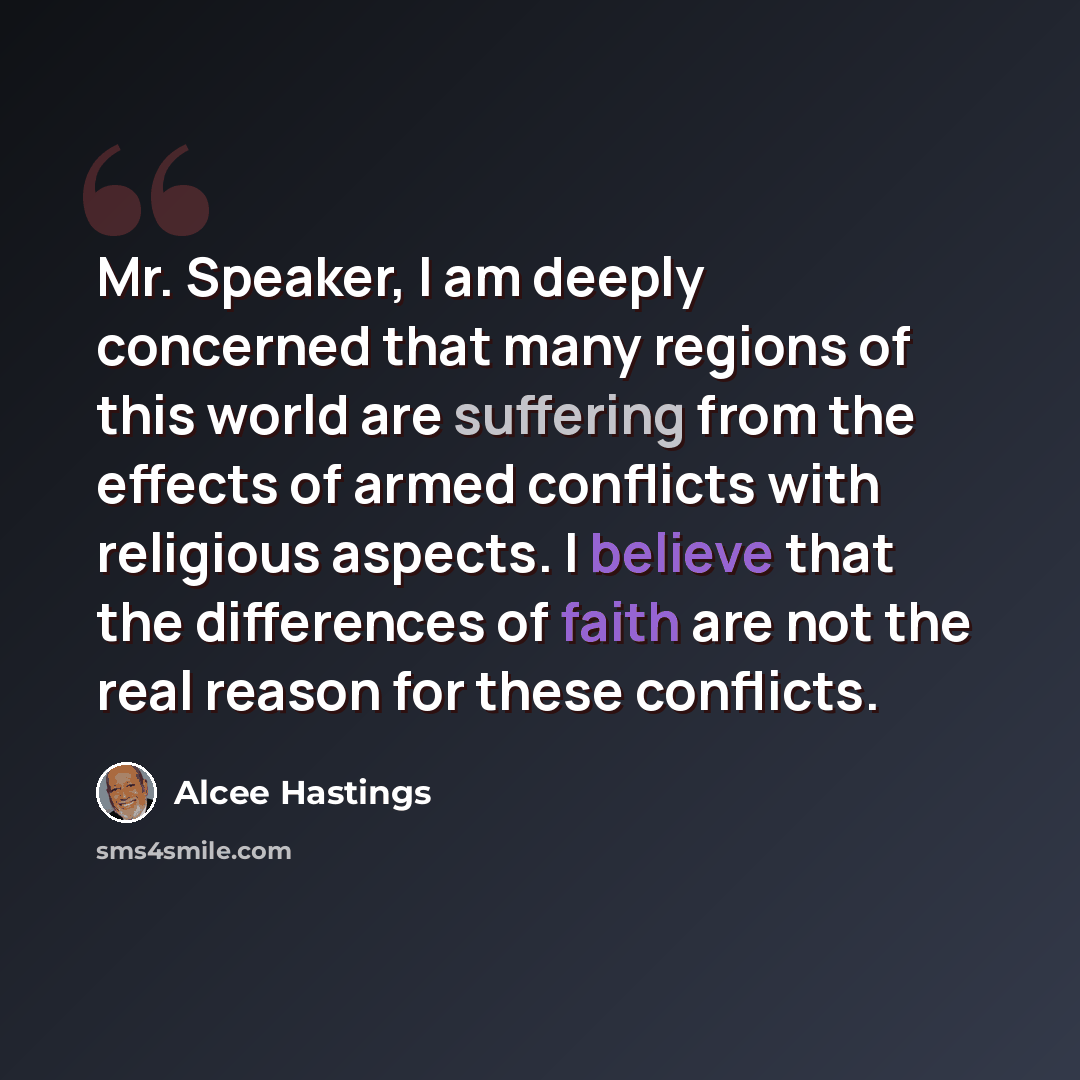 “Mr. Speaker, I am deeply concerned that many regions of this world are suffering from the effects of armed conflicts with religious aspects. I believe that the differences of faith are not the real reason for these conflicts.” quote by Alcee Hastings