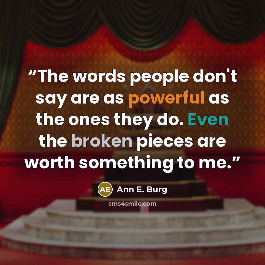 “The words people don't say are as powerful as the ones they do. Even the broken pieces are worth something to me.” quote by Ann E. Burg