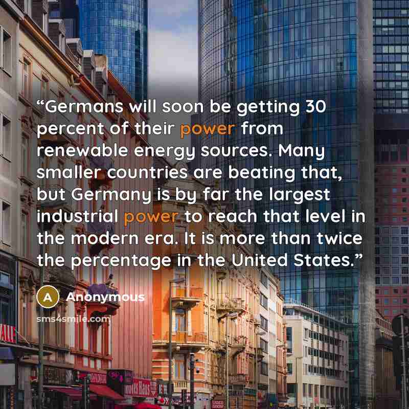 “Germans will soon be getting 30 percent of their power from renewable energy sources. Many smaller countries are beating that, but Germany is by far the largest industrial power to reach that level in the modern era. It is more than twice the percentage in the United States.” quote by Anonymous