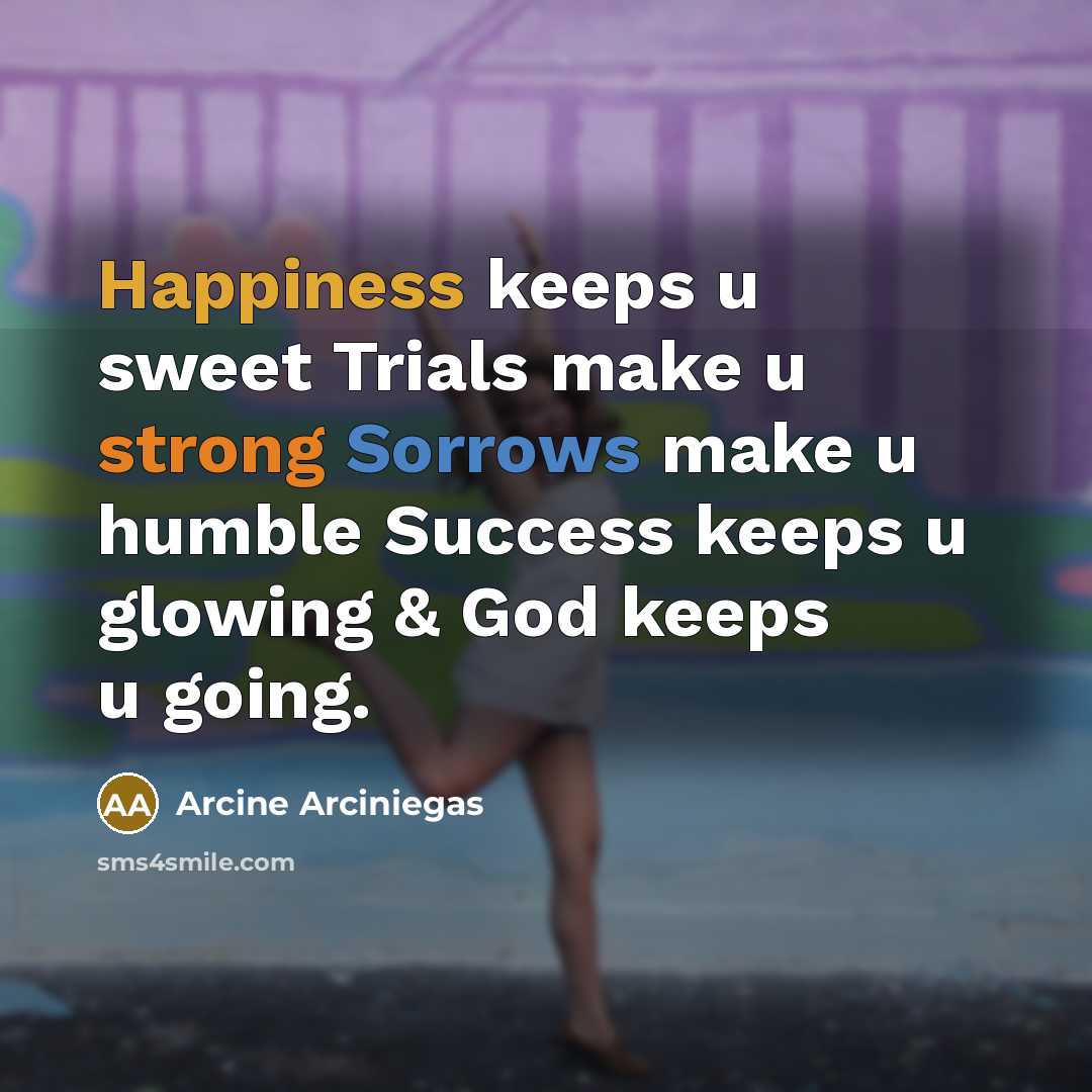 “Happiness keeps u sweet Trials make u strong Sorrows make u humble Success keeps u glowing & God keeps u going.” quote by Arcine Arciniegas