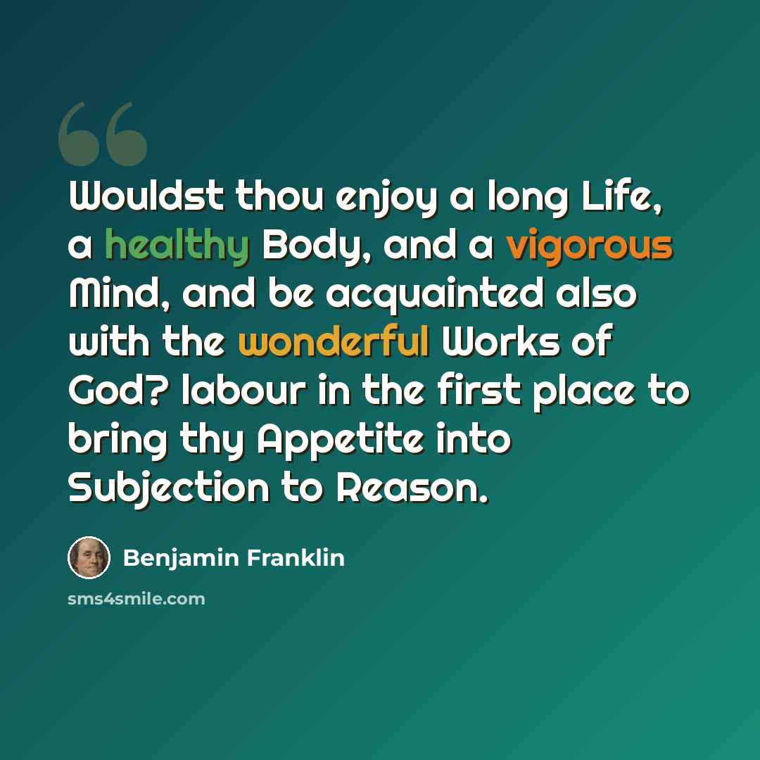 “Wouldst thou enjoy a long Life, a healthy Body, and a vigorous Mind, and be acquainted also with the wonderful Works of God? labour in the first place to bring thy Appetite into Subjection to Reason.” quote by Benjamin Franklin