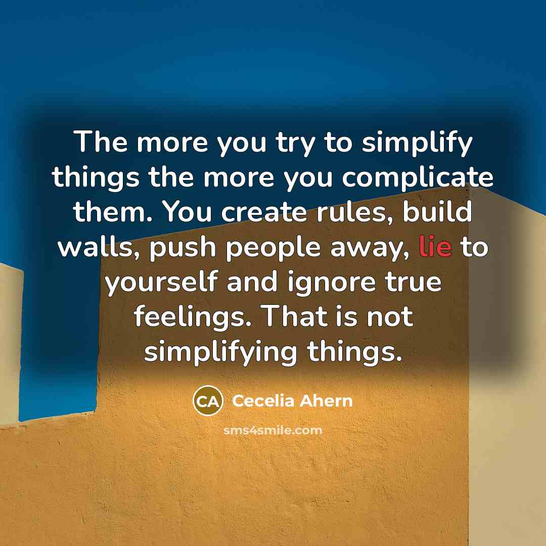 “The more you try to simplify things the more you complicate them. You create rules, build walls, push people away, lie to yourself and ignore true feelings. That is not simplifying things.” quote by Cecelia Ahern