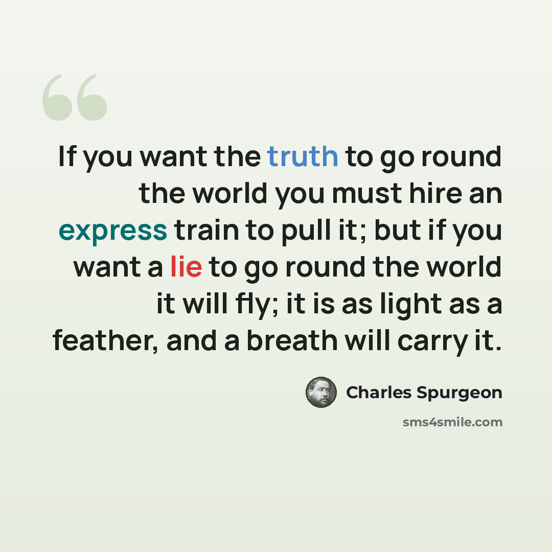 “If you want the truth to go round the world you must hire an express train to pull it; but if you want a lie to go round the world it will fly; it is as light as a feather, and a breath will carry it.” quote by Charles Spurgeon