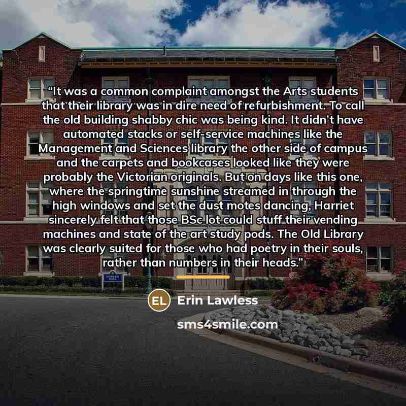 “It was a common complaint amongst the Arts students that their library was in dire need of refurbishment. To call the old building shabby chic was being kind. It didn’t have automated stacks or self-service machines like the Management and Sciences library the other side of campus and the carpets…” quote by Erin Lawless