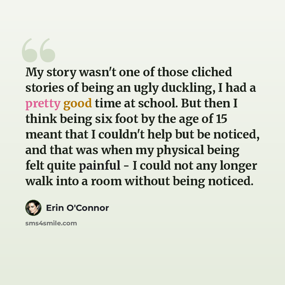 “My story wasn't one of those cliched stories of being an ugly duckling, I had a pretty good time at school. But then I think being six foot by the age of 15 meant that I couldn't help but be noticed, and that was when my physical being felt quite painful - I could not any longer walk into a room…” quote by Erin O'Connor