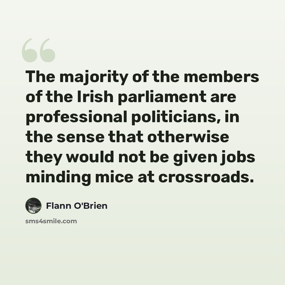 “The majority of the members of the Irish parliament are professional politicians, in the sense that otherwise they would not be given jobs minding mice at crossroads.” quote by Flann O'Brien