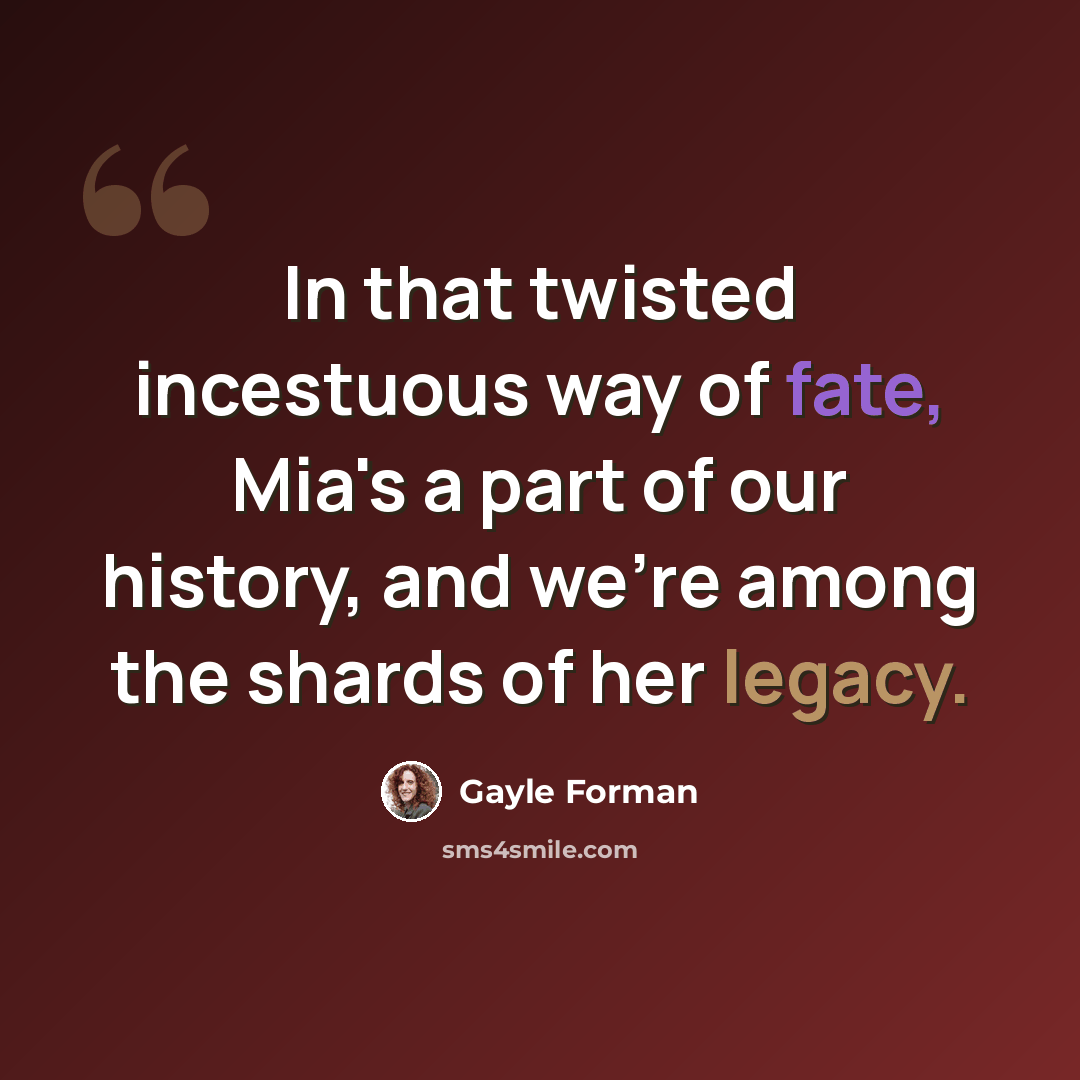 “In that twisted incestuous way of fate, Mia's a part of our history, and we're among the shards of her legacy.” quote by Gayle Forman