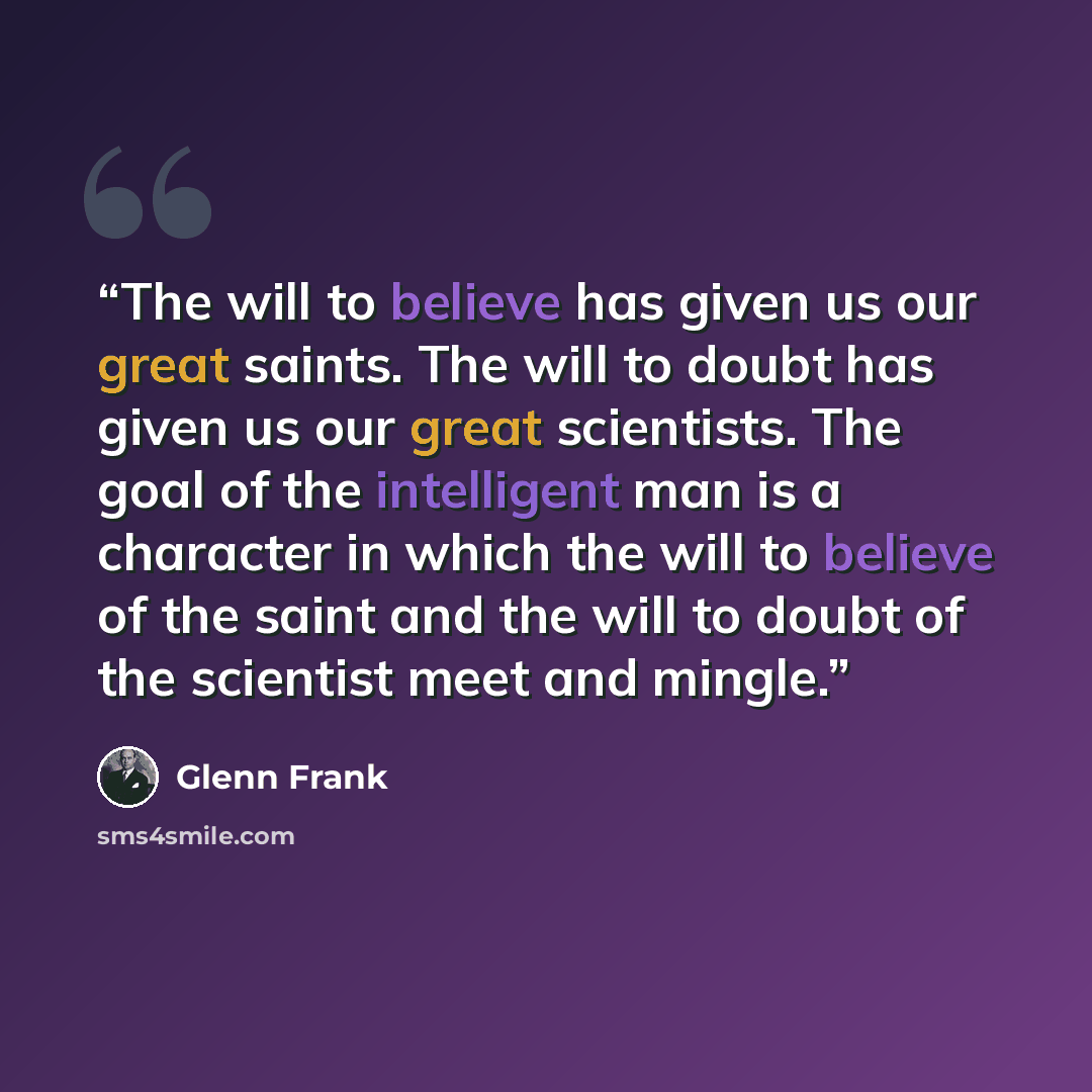 “The will to believe has given us our great saints. The will to doubt has given us our great scientists. The goal of the intelligent man is a character in which the will to believe of the saint and the will to doubt of the scientist meet and mingle.” quote by Glenn Frank