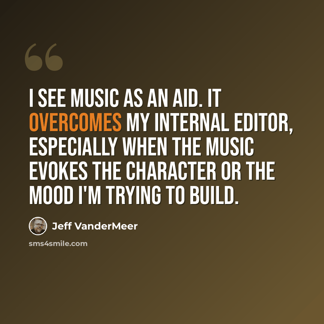 “I see music as an aid. It overcomes my internal editor, especially when the music evokes the character or the mood I'm trying to build.” quote by Jeff VanderMeer