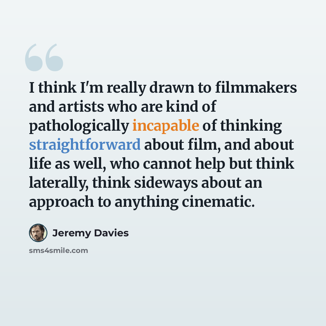 “I think I'm really drawn to filmmakers and artists who are kind of pathologically incapable of thinking straightforward about film, and about life as well, who cannot help but think laterally, think sideways about an approach to anything cinematic.” quote by Jeremy Davies