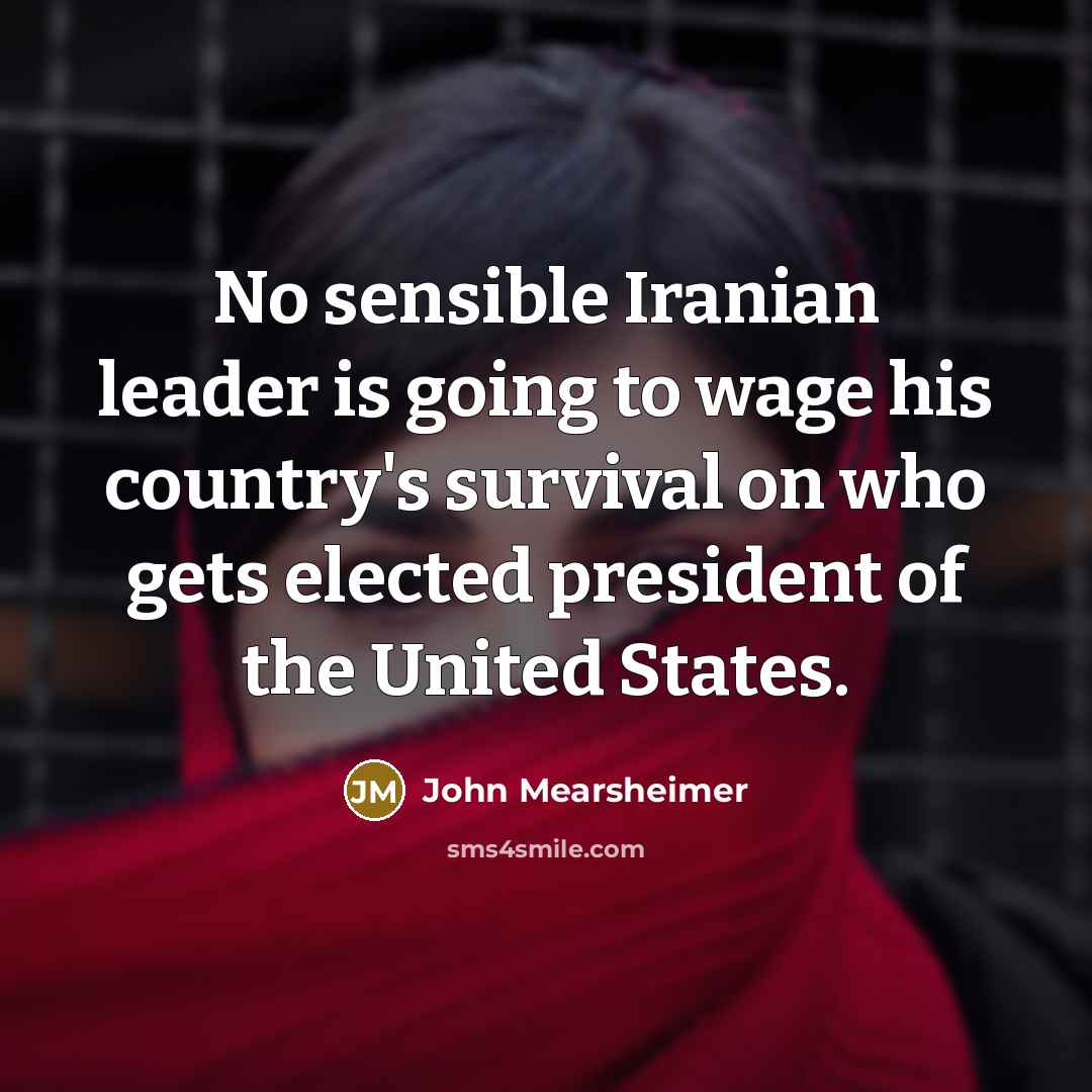 “No sensible Iranian leader is going to wage his country's survival on who gets elected president of the United States.” quote by John Mearsheimer