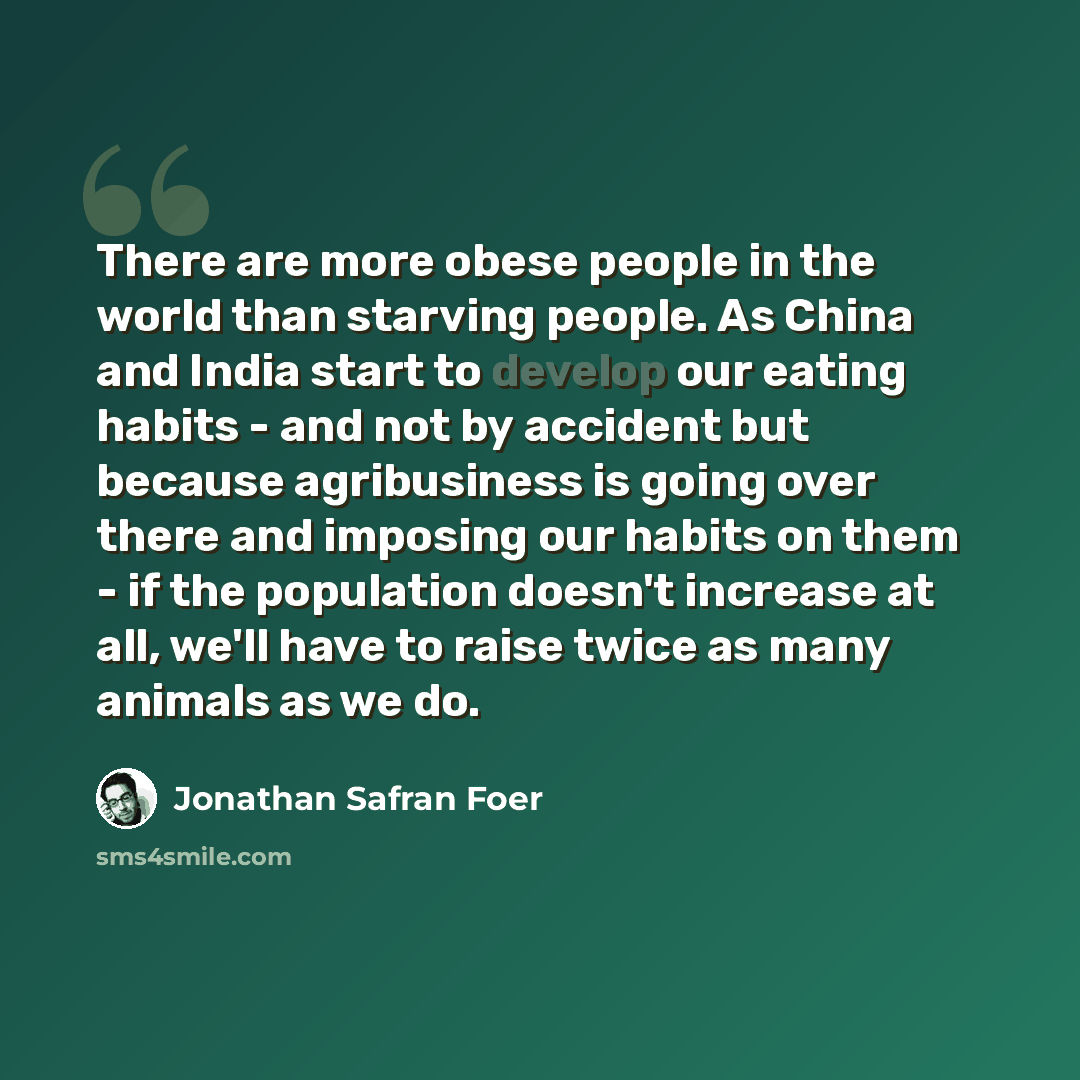 “There are more obese people in the world than starving people. As China and India start to develop our eating habits - and not by accident but because agribusiness is going over there and imposing our habits on them - if the population doesn't increase at all, we'll have to raise twice as many…” quote by Jonathan Safran Foer