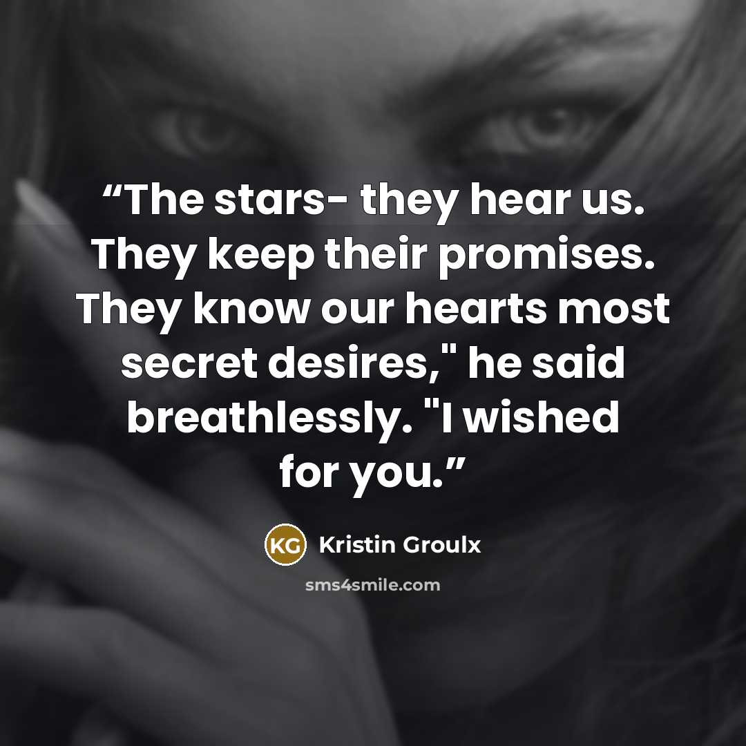 “The stars- they hear us. They keep their promises. They know our hearts most secret desires," he said breathlessly. "I wished for you.” quote by Kristin Groulx