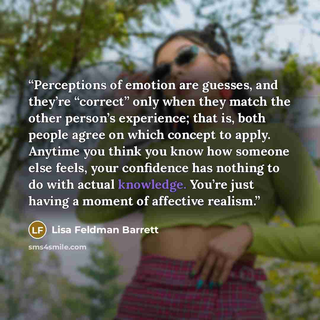 “Perceptions of emotion are guesses, and they’re “correct” only when they match the other person’s experience; that is, both people agree on which concept to apply. Anytime you think you know how someone else feels, your confidence has nothing to do with actual knowledge. You’re just having a…” quote by Lisa Feldman Barrett