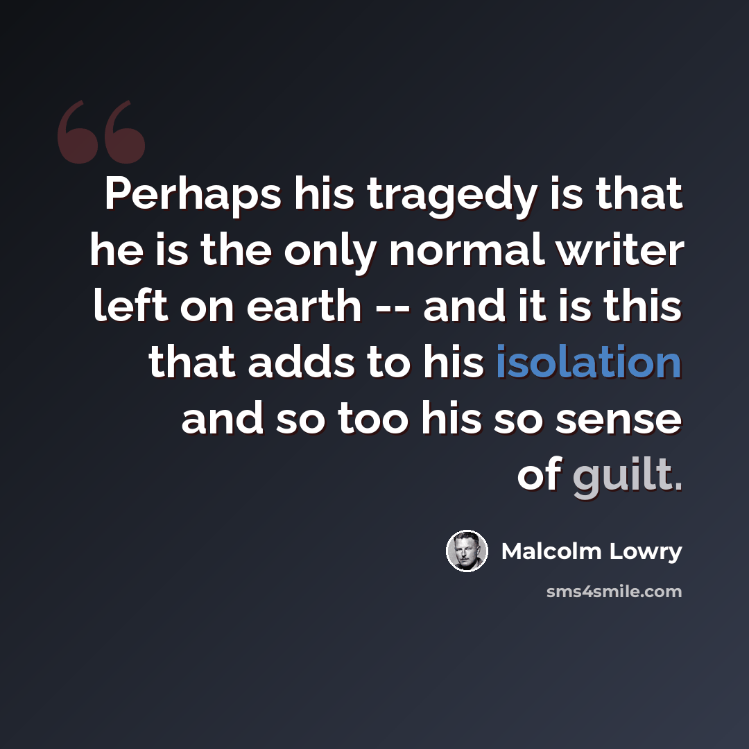 “Perhaps his tragedy is that he is the only normal writer left on earth -- and it is this that adds to his isolation and so too his so sense of guilt.” quote by Malcolm Lowry
