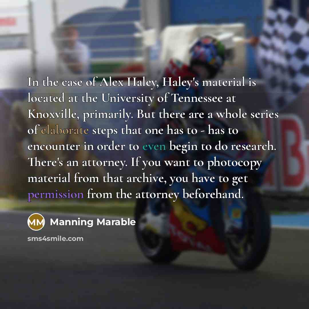 “In the case of Alex Haley, Haley's material is located at the University of Tennessee at Knoxville, primarily. But there are a whole series of elaborate steps that one has to - has to encounter in order to even begin to do research. There's an attorney. If you want to photocopy material from that…” quote by Manning Marable
