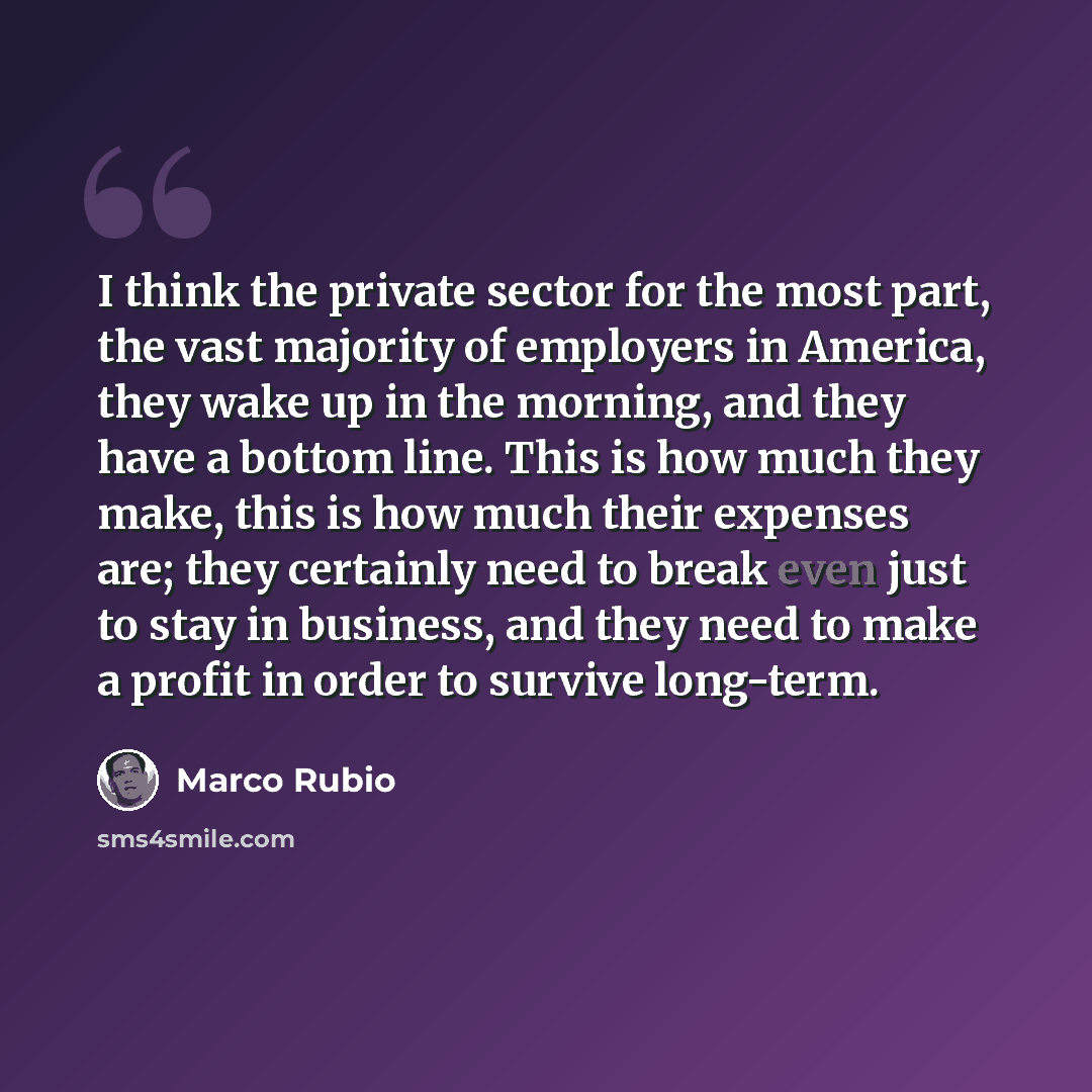 “I think the private sector for the most part, the vast majority of employers in America, they wake up in the morning, and they have a bottom line. This is how much they make, this is how much their expenses are; they certainly need to break even just to stay in business, and they need to make a…” quote by Marco Rubio