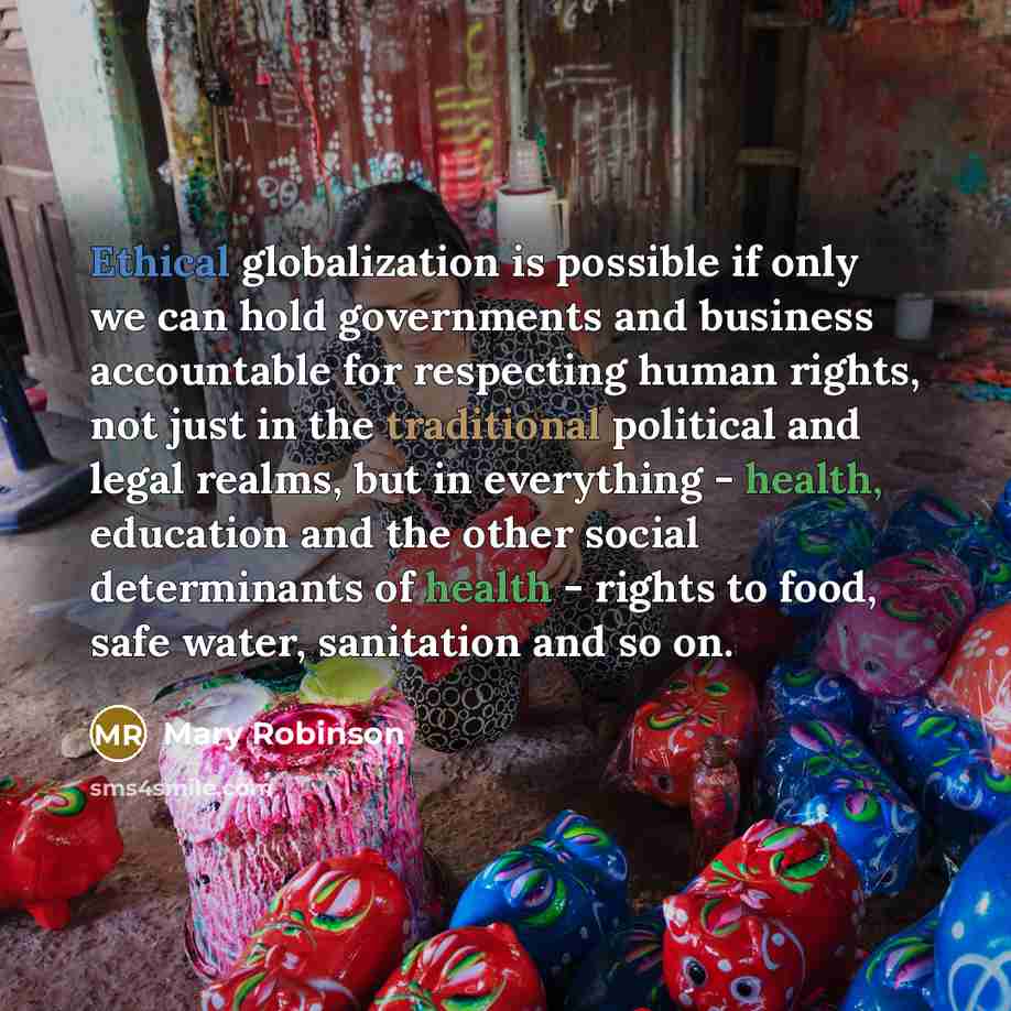 “Ethical globalization is possible if only we can hold governments and business accountable for respecting human rights, not just in the traditional political and legal realms, but in everything - health, education and the other social determinants of health - rights to food, safe water, sanitation…” quote by Mary Robinson