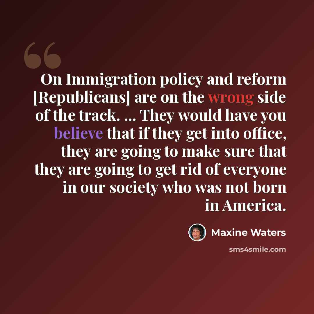 “On Immigration policy and reform [Republicans] are on the wrong side of the track. ... They would have you believe that if they get into office, they are going to make sure that they are going to get rid of everyone in our society who was not born in America.” quote by Maxine Waters