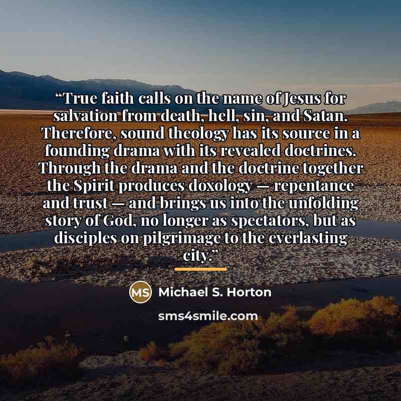 “True faith calls on the name of Jesus for salvation from death, hell, sin, and Satan. Therefore, sound theology has its source in a founding drama with its revealed doctrines. Through the drama and the doctrine together the Spirit produces doxology — repentance and trust — and brings us into the…” quote by Michael S. Horton